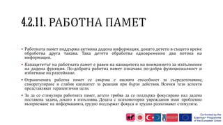  Работната памет поддържа активна дадена информация, докато детето в същото време
обработва друга такава. Така детето обработва едновременно два потока на
информация.
 Капацитетът на работната памет е равен на капацитета на вниманието за изпълнение
на дадена функция. По-добрата работна памет означава по-добра функционалност и
избягване на разсейване.
 Ограничената работна памет се свързва с ниската способност за съсредоточаване,
саморегулиране и слабия капацитет за реакция при бързи действия. Всички тези аспекти
представляват терапевтични цели.
 За да се стимулира работната памет, детето трябва да се поддържа фокусирано над дадена
поставена задача, докато я изпълнява. Децата с психомоторни увреждания имат проблемно
възприемане на информацията, трудно поддържат фокуса и трудно разпознават стимулите.
 
