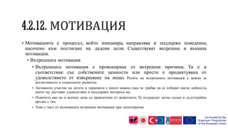  Мотивацията е процесът, който инициира, направлява и поддържа поведение,
насочено към постигане на дадени цели. Съществуват вътрешна и външна
мотивация.
 Вътрешната мотивация
 Вътрешната мотивация е провокирана от вътрешни причини. Тя е в
съответствие със собствените ценности или просто е продиктувана от
удоволствието от извършване на нещо. Ролята на вътрешната мотивация е важна за
когнитивното и социалното развитие.
 Активното участие на детето в терапията е много важно, така че трябва да се изберат онези дейности,
които му доставят удоволствие и поддържат интереса му.
 Повечето, ако не и всички деца са привлечени от животните. Те изграждат лесно силна и дълготрайна
връзка с тях.
 Това е част от възможната вътрешна мотивация при хипотерапия.
 