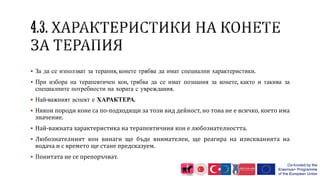  За да се използват за терапия, конете трябва да имат специални характеристики.
 При избора на терапевтичен кон, трябва да се имат познания за конете, както и такива за
специалните потребности на хората с увреждания.
 Най-важният аспект е ХАРАКТЕРА.
 Някои породи коне са по-подходящи за този вид дейност, но това не е всичко, което има
значение.
 Най-важната характеристика на терапевтичния кон е любознателността.
 Любознателният кон винаги ще бъде внимателен, ще реагира на изискванията на
водача и с времето ще стане предсказуем.
 Понитата не се препоръчват.
 