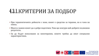  При терапевтичните дейности с коне, конят е средство за терапия, но и член на
екипа.
 Много е важно конят да е добре подготвен. Това ще осигури най-добрите възможни
резултати.
 За да бъдат използвани за хипотерапия, конете трябва да имат специални
характеристики.
 