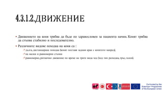  Движението на коня трябва да бъде по здравословен за пациента начин. Конят трябва
да стъпва стабилно и последователно.
 Различните видове походка на коня са :
дълга, дистанцирана походка (конят поставя задния крак с копитото напред),
на малки и равномерни стъпки
равномерно, ритмично движение по време на трите вида ход (ход тип разходка, тръс, галоп).
 