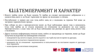  Конете трябва лесно да бъдат водени. Те трябва да следват инструкциите доброволно и с
удоволствие, както и да бъдат търпеливи по време на възсядане и слизане.
 Нестабилният и нервен кон или този, който хапе, не е подходящ за терапия. Той може да
застраши терапевтичния процес.
 При избора на кон е препоръчително конят да бъде наблюдаван преди това в конюшнята.
След това трябва да се отдели внимание по отношение на реакциите му към хората.
Препоръчително е също така той да бъде наблюдаван как реагира на други коне, когато това
е възможно.
 Друга полезна информация относно коня, който се предвижда за терапия, може да бъде
получена вследствие на наблюдение относно:
 поведението му, когато е воден, когато седлото е на гърба му или по време на дресура;
 нагласата му за участие в терапевтичен процес;
 реакциите му по отношение подчинението и изпълнението на поставени задачи от дресьора
или терапевта;
 всяка проява на негативно поведение;
 