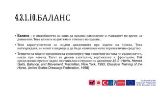  Баланс – е способността на коня да запазва равновесие и гъвкавост по време на
движение. Това влияе и на ритъма и темпото на ходене.
 Тези характеристики са сходни движенията при ходене на човека. Това
потвърждава, че конят е подходящ да бъде използван като терапевтично средство.
 Темпото на ходене предизвиква триизмерен тип движение на таза по същия начин,
както при човека. Тазът се движи сагитално, вертикално и фронтално. Той
предизвиква предно-задно, вертикално и странично движение. (S.E. Harris, Horses
Gaits, Balance, and Movement, Macmillan, New York, 1993; Classical Training of the
Horse, United States Dressage Federation, 1998)
 