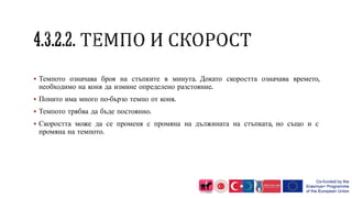 Темпото означава броя на стъпките в минута. Докато скоростта означава времето,
необходимо на коня да измине определено разстояние.
 Понито има много по-бързо темпо от коня.
 Темпото трябва да бъде постоянно.
 Скоростта може да се променя с промяна на дължината на стъпката, но също и с
промяна на темпото.
 