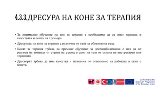  За оптимално обучение на кон за терапия е необходимо да се имат предвид и
качествата и опита на треньора.
 Дресурата на коне за терапия е различна от тази за обикновена езда.
 Конят за терапия трбява да премине обучение за десенсибилизация с цел да не
реагира на команди от страна на ездача, а само на тези от страна на инструктора или
терапевта.
 Дресьорът трбява да има качества и познания по отношение на работата в екип с
конете.
 