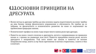  Всеки метод за дресура трябва да има основна задача подготовката на коня: трябва
да има баланс между физическите упражнения и обучението. Не трябва да се
забравя, че физическото и психическото развитие на коня се подчиняват на
променливи природни закони.
 Психическият профил на коня също играе много важна роля при дресура.
 Паметта на коня е много полезна в дресурата, когато е направлявана по правилен
начин и с проява на уважение към него. Паметта придобива опасна роля, когато
дресурата е неправилна. Тъй като конят ще запази в паметта си всички
неправилни неща, които са му били причинени и всички стереотипи, с които е бил
в контакт.
 