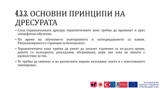  След първоначалната дресура терапевтичните коне трябва да преминат и през
специфично обучение.
 По време на обучението повторението и затвърждаването са важни.
Ритуализирането е гаранция за безопасност.
 Терапевтичните коне трябва да умеят да запазят търпение за по-дълго време,
докато са възседнати, разседлани, обгрижвани, дори ако това не винаги е
удоволствие за тях.
 Те трябва да свикнат и на различните видове възсядане, както и с използваната
екипировка.
 