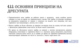  Терапевтичните коне трябва да работят много с водещото въже, особено когато
говорим за езда по време на терапевтичните часове. Той трябва да реагира незабавно
на реакциите, изпратени от водача с помощта на въжето или камшика, тъй като
терапевтът ще комуникира с детето, а не с коня.
 Конете трябва да бъдат обучени да приемат по-твърди пози на ездача, тъй като децата
с физически увреждания също могат да бъдат много спастични.
 По време на обучението конете трябва да свикнат с всички инструменти, играчки,
оборудване, използвани в терапията. Както и с околната среда, визуалните, акустични,
тактилни стимули, които могат да се появят по време на терапията (движения, писъци,
неконтролирано движение на части от тялото) и с много хора около тях.
 