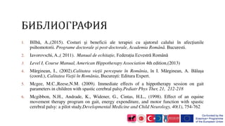 1. Bîlbă, A.,(2015). Costuri şi beneficii ale terapiei cu ajutorul calului în afecţiunile
psihomotorii. Programe doctorale şi post-doctorale, Academia Română. Bucuresti.
2. Iavorovschi, A.,( 2011). Manual de echitaţie, Federaţia Ecvestră Română
3. Level I, Course Manual, American Hippotherapy Association 4th edition,(2013)
4. Mărginean, I., (2002).Calitatea vieţii percepute în România, în I. Mărginean, A. Bălaşa
(coord.), Calitatea Vieţii în România, Bucureşti: Editura Expert.
5. Mcgee, M.C.,Reese,N.M. (2009). Immediate effects of a hippotherapy session on gait
parameters in children with spastic cerebral palsy.Pediatr Phys Ther, 21, 212-218
6. Mcgibbon, N.H., Andrade, K., Widener, G., Cintas, H.L., (1998). Effect of an equine
movement therapy program on gait, energy expenditure, and motor function with spastic
cerebral palsy: a pilot study.Developmental Medicine and Child Neurology, 40(1), 754-762
 