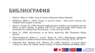 7. Mielă, P., Milea, S. (1988). Tratat de Pediatrie.Bucureşti: Editura Medicală
8. Mihăilescu- Bîlbă A., (2019), Terapia cu ajutorul calului – Ghid pentru terapeuți, Ed.
Fundației Andrei Șaguna, Constanta
9. Quint C., Toomey, M., (1998). Powered saddle and pelvic mobility: an investigation into the
effects on pelvic mobility of children with CP of a powered saddle which imitates the
movements of a walking horse.Physiotherapy , vol 84. no 8, pp.376-384
10. Riede, D., (1988). Physiotherapy on the Horse, Riderwood, MD: Therapeutic Riding
Services
11. Silkwood-Sherer,D., Killian, C., Long,T., Martin, K., (2012). Hippotherapy: habilitating
balance deficits in children with movement disorders. Physical Therapy, 92 (5), 707-717
12. Sutherland, D.H., Kaufman, K.R., Moitoza, J.R., (1994). Kinematics of normal human
walking, in J. Rose, J.G. Gamble, Human walking, 2nd Edition, Williams and Wilkins, Phila
 