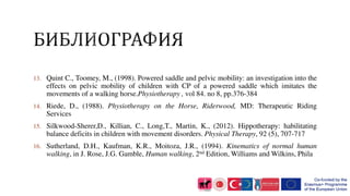 13. Quint C., Toomey, M., (1998). Powered saddle and pelvic mobility: an investigation into the
effects on pelvic mobility of children with CP of a powered saddle which imitates the
movements of a walking horse.Physiotherapy , vol 84. no 8, pp.376-384
14. Riede, D., (1988). Physiotherapy on the Horse, Riderwood, MD: Therapeutic Riding
Services
15. Silkwood-Sherer,D., Killian, C., Long,T., Martin, K., (2012). Hippotherapy: habilitating
balance deficits in children with movement disorders. Physical Therapy, 92 (5), 707-717
16. Sutherland, D.H., Kaufman, K.R., Moitoza, J.R., (1994). Kinematics of normal human
walking, in J. Rose, J.G. Gamble, Human walking, 2nd Edition, Williams and Wilkins, Phila
 