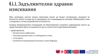 . Задължителни здравни
изисквания
Има ситуации, когато някои симптоми могат да бъдат отстранени, въпреки че
болестта, която ги кара да се проявяват, не е подходяща за лечение. Обикновено това
е свързано с етапа на развитие на болестта.
Според Американската Асоциация по Хипотерапия следните увреждания могат да
представляват риск за пациента и да се считат като противопоказания:
• артрогрипоза,
• Хетеротопна осификация,
• Луксация/разместване в тазобедрената става,
• остеопроза,
• Гръбначни изкривявания (сколиоза, спина бифида).
 