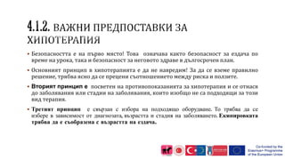  Безопасността е на първо място! Това означава както безопасност за ездача по
време на урока, така и безопасност за неговото здраве в дългосрочен план.
 Основният принцип в хипотерапията е да не навредим! За да се вземе правилно
решение, трябва ясно да се прецени съотношението между риска и ползите.
 Вторият принцип е посветен на противопоказанията за хипотерапия и се отнася
до заболявания или стадии на заболявания, които изобщо не са подходящи за този
вид терапия.
 Третият принцип е свързан с избора на подходящо оборудване. То трябва да се
избере в зависимост от диагнозата, възрастта и стадия на заболяването. Екипировката
трябва да е съобразена с възрастта на ездача.
 