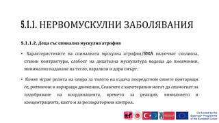 5.1.1.2. Деца със спинална мускулна атрофия
 Характеристиките на спиналната мускулна атрофия/SMA включват сколиоза,
ставни контрактури, слабост на дихателна мускулатура водеща до пневмонии,
минимално надаване на тегло, парализи и дори смърт.
 Конят играе ролята на опора за тялото на ездача посредством своите повтарящи
се, ритмични и вариращи движения. Сеансите с хипотерапия могат да спомогнат за
подобряване на координацията, времето за реакция, вниманието и
концентрацията, както и за респираторния контрол.
 