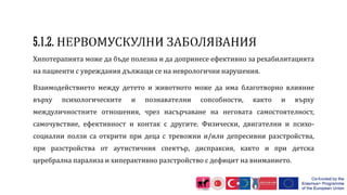 Хипотерапията може да бъде полезна и да допринесе ефективно за рехабилитацията
на пациенти с увреждания дължащи се на неврологични нарушения.
Взаимодействието между детето и животното може да има благотворно влияние
върху психологическите и познавателни сопсобности, както и върху
междуличностните отношения, чрез насърчаване на неговата самостоятелност,
самочувствие, ефективност и контак с другите. Физически, двигателни и психо-
социални ползи са открити при деца с тревожни и/или депресивни разстройства,
при разстройства от аутистичния спектър, диспраксия, както и при детска
церебрална парализа и хиперактивно разстройство с дефицит на вниманието.
 