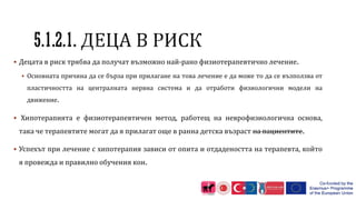  Децата в риск трябва да получат възможно най-рано физиотерапевтично лечение.
 Основната причина да се бърза при прилагане на това лечение е да може то да се възползва от
пластичността на централната нервна система и да отработи физиологични модели на
движение.
 Хипотерапията е физиотерапевтичен метод, работещ на неврофизиологична основа,
така че терапевтите могат да я прилагат още в ранна детска възраст на пациентите.
 Успехът при лечение с хипотерапия зависи от опита и отдадеността на терапевта, който
я провежда и правилно обучения кон.
 