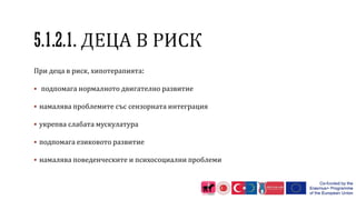 При деца в риск, хипотерапията:
 подпомага нормалното двигателно развитие
 намалява проблемите със сензорната интеграция
 укрепва слабата мускулатура
 подпомага езиковото развитие
 намалява поведенческите и психосоциални проблеми
 