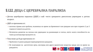  Детска церебрална парализа (ДЦП) е най -често срещаното двигателно увреждане в детска
възраст.
 ДЦП се причинява от:
 мозъчна травма или проблем, възникнал по време на бременност или раждане или през първите 2 до 3
години от живота на детето.
 Нетипично развитие на мозъка или увреждане на развиващия се мозък, което засяга способността на
човек да контролира мускулите си.
 Това може да бъде причинено от:
 Проблеми от ранно раждане (преждевременно раждане),
 Не получаване на достатъчно кръв, кислород или други хранителни вещества преди или по време на
раждането.
 