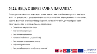 Хипотерапията може да помогне на деца и възрастни с церебрална парализа на много
нива. Тя допринася за доброто физическо, психологическо и емоционално състояние на
ездача. Някои от физическите увреждания, които могат да бъдат подобрени чрез
хипотерапия при хора с церебрална парализа са :
 Отклонения в мускулния тонус
 Нарушена координация
 Нарушена комуникация
 Намалена мобилност (подвижност)
 Нарушения в позицията на тялото
 Нарушено равновесие
 Нарушена функция на лимбичната система
 