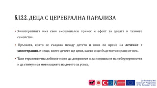  Хипотерапията има своя емоционален принос и ефект за децата и техните
семейства.
 Връзката, която се създава между детето и коня по време на лечение с
хипотерапия, е нещо, което детето ще цени, както и ще бъде мотивирано от нея.
 Тази терапевтична дейност може да допринесе и за повишване на себеувереността
и да стимулира мотивацията на детето за успех.
 
