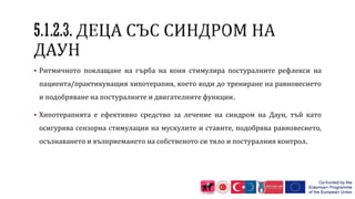  Ритмичното поклащане на гърба на коня стимулира постуралните рефлекси на
пациента/практикуващия хипотерапия, което води до трениране на равновесието
и подобряване на постуралните и двигателните функции.
 Хипотерапията е ефективно средство за лечение на синдром на Даун, тъй като
осигурява сензорна стимулация на мускулите и ставите, подобрява равновесието,
осъзнаването и възприемането на собственото си тяло и постуралния контрол.
 