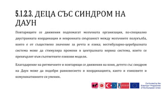 Повтарящите се движения подпомагат мозъчната организация, по-специално
двустранната координация и невронната свързаност между мозъчните полукълба,
която е от съществено значение за речта и езика; вестибуларно-церебралната
система може да стимулира промени в централната нервна система, които се
прехвърлят към съответните езикови модели.
Благодарение на ритмичните и повтарящи се движения на коня, детето със синдром
на Даун може да подобри равновесието и координацията, както и езиковите и
комуникативните си умения.
 