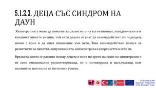 Хипотерапията може да помогне за развитието на когнитивните, поведенческите и
комуникативните умения, тъй като децата се учат да взаимодействат по подходящ
начин с коня и да имат отношение към него. Това взаимодействие помага за
развитието на паметта, комуникацията, самоконтрола и увереността в себе си.
Връзката, която се развива между децата и коня по време на сеанс по хипотерапия е
не само емоционално удовлетворяваща, но и мотивираща и насърчаваща към
желание за постигане на по-големи успехи.
 