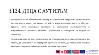  Разстройствата от аутистичния спектър е са състояния, свързани с развитието на
мозъка, които влияят на начина, по който човек възприема света и общува с
другите, като причинява проблеми в социалното взаимодействие и
комуникацията. Аутизмът включва ограничени и повтарящи се модели на
поведение.
 Някои деца може да имат затруднения да се концентрират върху поставените им
задачи, да установяват и поддържат зрителен контакт, да изпълняват основни
умения като хранене, обличане, миене на зъби или къпане.
 