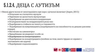  Някои други ползи от хипотерапията при хора с аутизъм включват (Aspen, 2011):
• Отпускане на стегнатите мускули
• Укрепване на цялостната мускулатура
• Подобряване на двигателната координация
• Усъвършенстване на координацията ръка-око
• Подобрения в стойката на тялото и гъвкавостта
 Подобряване на комуникацията (подобряването на способността за дишане улеснява
говора)
• Постигане на самоконтрол
• Придобиване на увереност в себе си
• Подобряване на концентрацията
• Подобряване на концентрацията (особено за тези, които трудно се справят с
поставените им задачи)
• Подобряване социализацията
 