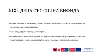  Спина бифида е състояние, което засяга гръбначния стълб и обикновено се
проявява още при раждането.
 Това е вид дефект на невралната тръба.
 Спина бифида може да се прояви по цялото протежение на гръбначния стълб, там
където отворите на невралната тръба не са успели да се затворят напълно.
 