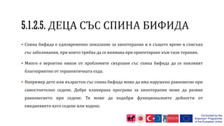  Спина бифида е едновременно показание за хипотерапия и в същото време в списъка
със заболявания, при които трябва да се внимава при ориентиране към тази терапия.
 Много е вероятно някои от проблемите свързани със спина бифида да се повлияят
благоприятно от терапевтичната езда.
 Например дете или възрастен със спина бифида може да има нарушено равновесие при
самостоятелно седене. Добре планирана програма за хипотерапия може да развие
равновесието при седене. Тя може да подобри функционалните дейности от
ежедневието като седене или ходене.
 