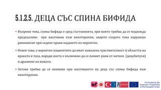  Въпреки това, спина бифида е сред състоянията, при които трябва да се подхожда
предпазливо при насочване към хипотерапия, защото същото това нарушено
равновесие при седене прави падането по-вероятно.
 Освен това, е вероятно пациентите да имат намалена чувствителност в областта на
краката и таза, поради което е възможно да се появят рани от натиск (декубитуси)
и дразнене на кожата.
 Затова трябва да се внимава при насочването на деца със спина бифида към
хипотерапия.
 