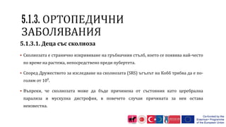 5.1.3.1. Деца със сколиоза
 Сколиозата е странично изкривяване на гръбначния стълб, което се появява най-често
по време на растежа, непосредствено преди пубертета.
 Според Дружеството за изследване на сколиозата (SRS) ъгълът на Кобб трябва да е по-
голям от 100
.
 Въпреки, че сколиозата може да бъде причинена от състояния като церебрална
парализа и мускулна дистрофия, в повечето случаи причината за нея остава
неизвестна.
 