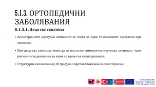 5.1.3.1. Деца със сколиоза
 Асиметричната мускулна активност се счита за един от основните проблеми при
сколиоза.
 При деца със сколиоза може да се постигне симетрична мускулна активност чрез
ритмичните движения на коня по време на хипотерапията.
 Структурна сколиоза над 30 градуса е противопоказана за хипотерапия.
 