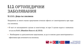 5.1.3.1. Деца със сколиоза
Направени са много малко проучвания относно ефекта от хипотерапията при хора
със сколиоза.
 В част от изследваните случаи се констатира, че при 3 случая ездата е намалила
ъгъла на Кобб. (Masahiro Ihara et. all, 2012)
 Необходими са допълнителни проучвания, за да се изясни дали хипотерапията е
ефективна при лечението на сколиоза.
 