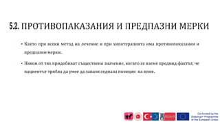  Както при всеки метод на лечение и при хипотерапията има противопоказания и
предпазни мерки.
 Някои от тях придобиват съществено значение, когато се вземе предвид фактът, че
пациентът трябва да умее да запази седнала позиция на коня.
 