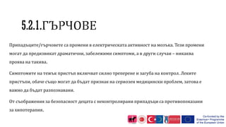 Припадъците/гърчовете са промени в електрическата активност на мозъка. Тези промени
могат да предизвикат драматични, забележими симптоми, а в други случаи – никаква
проява на такива.
Симптомите на тежък пристъп включват силно треперене и загуба на контрол. Леките
пристъпи, обаче също могат да бъдат признак на сериозен медицински проблем, затова е
важно да бъдат разпознавани.
От съображения за безопасност децата с неконтролирани припадъци са противопоказани
за хипотерапия.
 