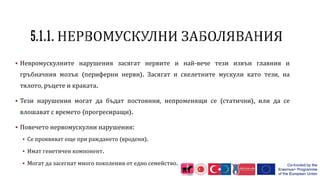  Невромускулните нарушения засягат нервите и най-вече тези извън главния и
гръбначния мозък (периферни нерви). Засягат и скелетните мускули като тези, на
тялото, ръцете и краката.
 Тези нарушения могат да бъдат постоянни, непроменящи се (статични), или да се
влошават с времето (прогресиращи).
 Повечето нервомускулни нарушения:
 Се проявяват още при раждането (вродени).
 Имат генетичен компонент.
 Могат да засегнат много поколения от едно семейство.
 