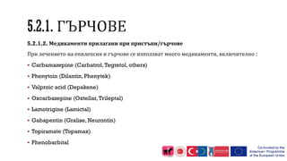 5.2.1.2. Медикаменти прилагани при пристъпи/гърчове
При лечението на епилепсия и гърчове се използват много медикаменти, включително :
 Carbamazepine (Carbatrol,Tegretol, others)
 Phenytoin (Dilantin, Phenytek)
 Valproic acid (Depakene)
 Oxcarbazepine (Oxtellar,Trileptal)
 Lamotrigine (Lamictal)
 Gabapentin (Gralise, Neurontin)
 Topiramate (Topamax)
 Phenobarbital
 