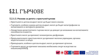 5.2.1.3. Рискове за детето с пристъпи/гърчове
Пристъпите в детска възраст могат да бъдат много опасни.
Гърчовете, особено в ранна детска възраст, могат да бъдат катастрофални за
когнитивното и моторното развитие.
Лекарствено-резистентните гърчове могат да доведат до влошаване на когнитивните
способности и паметта.
Пристъпите могат да причинят психиатрична дисфункция.
Продължителните пристъпи могат да причинят мозъчно увреждане, органна
недостатъчност и смърт.
Припадъците, особено в детска възраст, могат да причинят аутизъм.
Гърчовете могат да причинят внезапна необяснима смърт вследствие на
епилепсия(SUDEP).
 