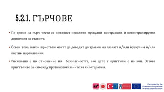 5.2.1.
 По време на гърч често се появяват неволеви мускулни контракции и неконтролируеми
движения на ставите.
 Освен това, някои пристъпи могат да доведат до травми на главата и/или мускулни и/или
костни наранявания.
 Рисковано е по отношение на безопасността, ако дете с пристъпи е на кон. Затова
пристъпите са измежду противопоказаните за хипотерапия.
 