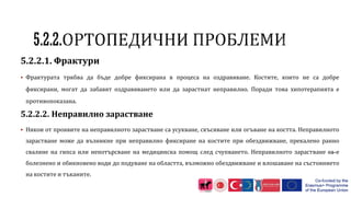 5.2.2.1. Фрактури
 Фрактурата трябва да бъде добре фиксирана в процеса на оздравяване. Костите, които не са добре
фиксирани, могат да забавят оздравяването или да зарастнат неправилно. Поради това хипотерапията е
противопоказана.
5.2.2.2. Неправилно зарастване
 Някои от проявите на неправилното зарастване са усукване, скъсяване или огъване на костта. Неправилното
зарастване може да възникне при неправилно фиксиране на костите при обездвижване, прекалено ранно
сваляне на гипса или непотърсване на медицинска помощ след счупването. Неправилното зарастване са е
болезнено и обикновено води до подуване на областта, възможно обездвижване и влошаване на състоянието
на костите и тъканите.
 