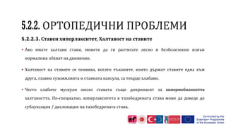 5.2.2.3. Ставен хиперлакситет, Халтавост на ставите
 Ако имате халтави стави, можете да ги разтягате лесно и безболезнено извън
нормалния обхват на движение.
 Халтавост на ставите се появява, когато тъканите, които държат ставите една към
друга, главно сухожилията и ставната капсула, са твърде хлабави.
 Често слабите мускули около ставата също допринасят за хипермобилността
халтавостта. По-специално, хиперлакситета в тазобедрената става може да доведе до
сублуксация / дислокация на тазобедрената става.
 