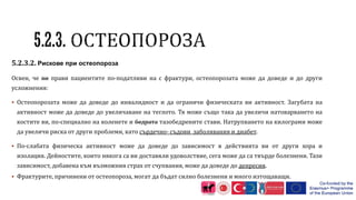 5.2.3.2. Рискове при остеопороза
Освен, че ви прави пациентите по-податливи на с фрактури, остеопорозата може да доведе и до други
усложнения:
 Остеопорозата може да доведе до инвалидност и да ограничи физическата ви активност. Загубата на
активност може да доведе до увеличаване на теглото. Тя може също така да увеличи натоварването на
костите ви, по-специално на коленете и бедрата тазобедрените стави. Натрупването на килограми може
да увеличи риска от други проблеми, като сърдечно- съдови заболявания и диабет.
 По-слабата физическа активност може да доведе до зависимост в действията ви от други хора и
изолация. Дейностите, които някога са ви доставяли удоволствие, сега може да са твърде болезнени. Тази
зависимост, добавена към възможния страх от счупвания, може да доведе до депресия.
 Фрактурите, причинени от остеопороза, могат да бъдат силно болезнени и много изтощаващи.
 