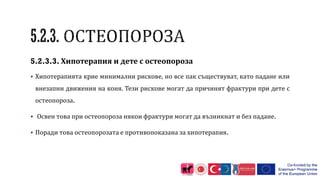 5.2.3.3. Хипотерапия и дете с остеопороза
 Хипотерапията крие минимални рискове, но все пак съществуват, като падане или
внезапни движения на коня. Тези рискове могат да причинят фрактури при дете с
остеопороза.
 Освен това при остеопороза някои фрактури могат да възникнат и без падане.
 Поради това остеопорозата е противопоказана за хипотерапия.
 