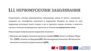 Съществуват стотици нервомускулни заболявания, някои от които с подтипове -
свързани със специфични генетични и нарушения. Въпреки че, някои от тези
нарушения изглеждат много сходни и им се прилагат сходни лечения, в повечето
случаи се изисква индивидуална стратегия за лечение на определения човек.
Някои видове невромускулни нарушения включват :
 Мускулна дистрофия, Спинална мускулна атрофия(SMA), Болест на Шарко-Мари-
Тут (CMT), Атаксия на Фридрайх(FA), Митохондриални миопатии, Метаболитни
миопатии и юношески дерматомиозит(JDM)
 