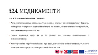 5.2.4.2. Антиепилептични средства
 Антиепилептиците са клас лекарства, които се опитват да предотвратяват бързата,
повтаряща се свръхвзъбуда и стимулация на мозъка, които причиняват пристъпи,
като например при епилепсия.
 Някои пристъпи може да не се подават на успешно контролиране с
антиепилептици.
 Хипотерапията е противопоказана при деца, използващи антиепилетици, тъй като
тези пристъпи представляват риск за безопасността.
 