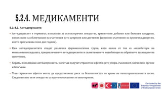 5.2.4.3. Антидепресанти
 Антидепресант е терминът, използван за психиатрични лекарства, хранителни добавки или билкови продукти,
използвани за облекчаване на състояния като депресия или дистимия (сериозно състояние на хронична депресия,
което продължава поне две години).
 Към антидепресантите спадат различни фармакологични групи, като някои от тях са .инхибитори на
моноаминооксидазата, трицикличените антидепресанти и селективените инхибитори на обратното захващане на
серотонин.
 Хората, използващи антидепресанти, могат да получат странични ефекти като умора, сънливост, замъглено зрение
и безсъние.
 Тези странични ефекти могат да представляват риск за безопасността по време на хипотерапевтичната сесия.
Следователно тези лекарства са противопоказани за хипотерапия.
 