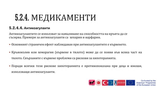 5.2.4.4. Антикоагуланти
Антикоагулантите се използват за намаляване на способността на кръвта да се
съсирва. Примери за антикоагуланти са хепарин и варфарин.
 Основният страничен ефект наблюдаван при антикоагулантите е кървенето.
 Кръвоизлив или хеморагия (кървене в тялото) може да се появи във всяка част на
тялото. Свързаните с кървене проблеми са рискови за хипотерапията.
 Поради всички тези рискове хипотерапията е противопоказана при деца и юноши,
използващи антикоагуланти.
 