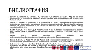  Portaro, S., Bramanti, P., Cacciola, A., Cavallaro, F., & Milardi, D. (2016). Why do we apply
hippotherapy in neurological diseases? A brief overview and future perspectives. Int J Phys Med
Rehabil, 4(3), 4-5.
 Lemke, D., Rothwell, E., Newcomb, T. M., & Swoboda, K. J. (2014). Perceptions of equine assisted
activities and therapies by parents and children with spinal muscular atrophy. Pediatric physical
therapy: the official publication of the Section on Pediatrics of the American Physical Therapy
Association, 26(2), 237.
 Martín-Valero, R., Vega-Ballón, J., & Perez-Cabezas, V. (2018). Benefits of hippotherapy in children
with cerebral palsy: A narrative review. European Journal of Paediatric Neurology, 22(6), 1150-
1160.
 Aspen. (2011). Aspen education group. Retrieved from
http://aspeneducation.crchealth.com/articles/article-equine-aspergers-autism/
 Peters, B. C. M., & Wood, W. (2017). Autism and equine-assisted interventions: A systematic
mapping review. Journal of autism and developmental disorders, 47(10), 3220-3242.
 Gabriels, R. L., Agnew, J. A., Holt, K. D., Shoffner, A., Pan, Z. X., Ruzzano, S., … Mesibov, G. (2012).
Pilot study measuring the effects of therapeutic horseback riding on school-age children and
adolescents with autism spectrum disorders. Research in Autism Spectrum Disorders, 6(2), 578–
588.
 